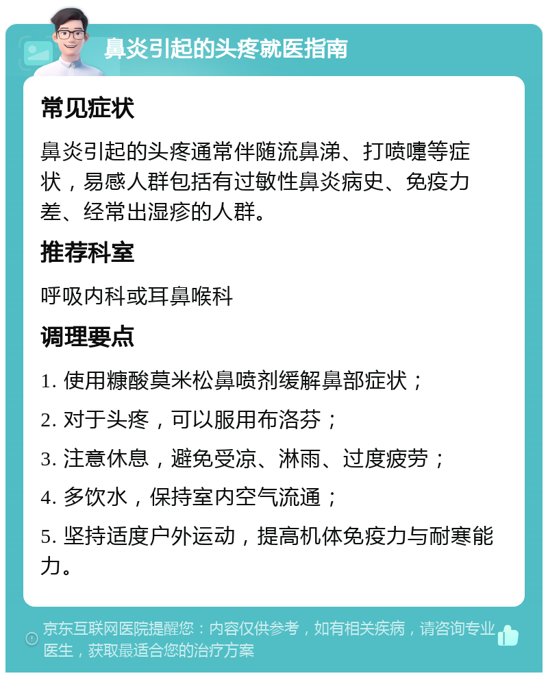 鼻炎引起的头疼就医指南 常见症状 鼻炎引起的头疼通常伴随流鼻涕、打喷嚏等症状，易感人群包括有过敏性鼻炎病史、免疫力差、经常出湿疹的人群。 推荐科室 呼吸内科或耳鼻喉科 调理要点 1. 使用糠酸莫米松鼻喷剂缓解鼻部症状； 2. 对于头疼，可以服用布洛芬； 3. 注意休息，避免受凉、淋雨、过度疲劳； 4. 多饮水，保持室内空气流通； 5. 坚持适度户外运动，提高机体免疫力与耐寒能力。