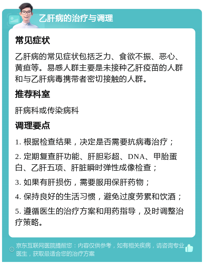 乙肝病的治疗与调理 常见症状 乙肝病的常见症状包括乏力、食欲不振、恶心、黄疸等。易感人群主要是未接种乙肝疫苗的人群和与乙肝病毒携带者密切接触的人群。 推荐科室 肝病科或传染病科 调理要点 1. 根据检查结果，决定是否需要抗病毒治疗； 2. 定期复查肝功能、肝胆彩超、DNA、甲胎蛋白、乙肝五项、肝脏瞬时弹性成像检查； 3. 如果有肝损伤，需要服用保肝药物； 4. 保持良好的生活习惯，避免过度劳累和饮酒； 5. 遵循医生的治疗方案和用药指导，及时调整治疗策略。