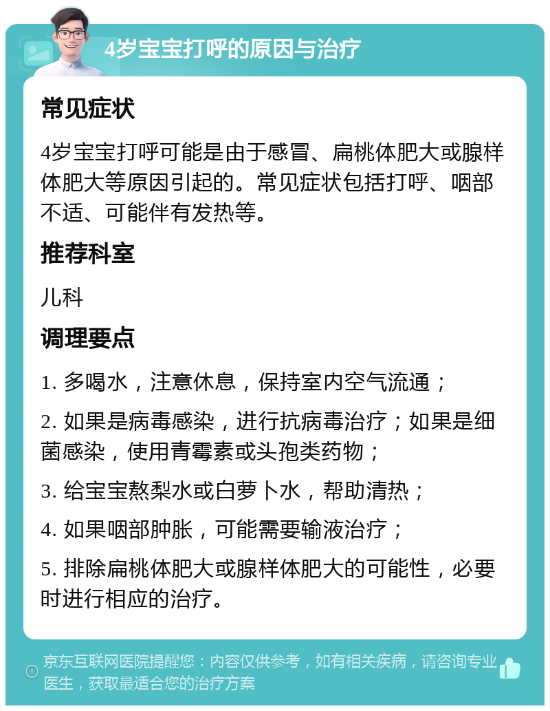 4岁宝宝打呼的原因与治疗 常见症状 4岁宝宝打呼可能是由于感冒、扁桃体肥大或腺样体肥大等原因引起的。常见症状包括打呼、咽部不适、可能伴有发热等。 推荐科室 儿科 调理要点 1. 多喝水，注意休息，保持室内空气流通； 2. 如果是病毒感染，进行抗病毒治疗；如果是细菌感染，使用青霉素或头孢类药物； 3. 给宝宝熬梨水或白萝卜水，帮助清热； 4. 如果咽部肿胀，可能需要输液治疗； 5. 排除扁桃体肥大或腺样体肥大的可能性，必要时进行相应的治疗。