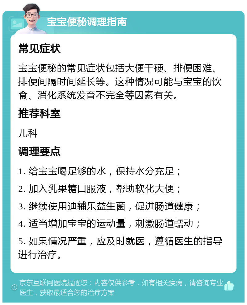 宝宝便秘调理指南 常见症状 宝宝便秘的常见症状包括大便干硬、排便困难、排便间隔时间延长等。这种情况可能与宝宝的饮食、消化系统发育不完全等因素有关。 推荐科室 儿科 调理要点 1. 给宝宝喝足够的水，保持水分充足； 2. 加入乳果糖口服液，帮助软化大便； 3. 继续使用迪辅乐益生菌，促进肠道健康； 4. 适当增加宝宝的运动量，刺激肠道蠕动； 5. 如果情况严重，应及时就医，遵循医生的指导进行治疗。