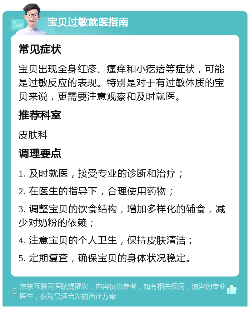 宝贝过敏就医指南 常见症状 宝贝出现全身红疹、瘙痒和小疙瘩等症状，可能是过敏反应的表现。特别是对于有过敏体质的宝贝来说，更需要注意观察和及时就医。 推荐科室 皮肤科 调理要点 1. 及时就医，接受专业的诊断和治疗； 2. 在医生的指导下，合理使用药物； 3. 调整宝贝的饮食结构，增加多样化的辅食，减少对奶粉的依赖； 4. 注意宝贝的个人卫生，保持皮肤清洁； 5. 定期复查，确保宝贝的身体状况稳定。