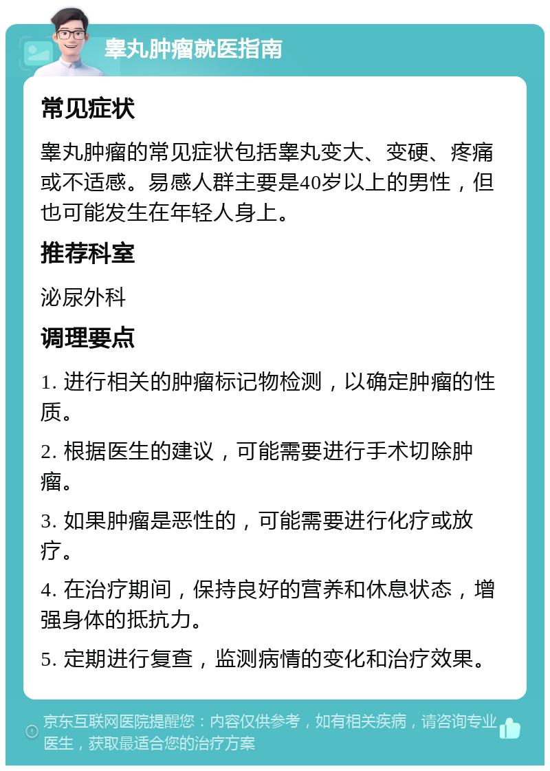 睾丸肿瘤就医指南 常见症状 睾丸肿瘤的常见症状包括睾丸变大、变硬、疼痛或不适感。易感人群主要是40岁以上的男性，但也可能发生在年轻人身上。 推荐科室 泌尿外科 调理要点 1. 进行相关的肿瘤标记物检测，以确定肿瘤的性质。 2. 根据医生的建议，可能需要进行手术切除肿瘤。 3. 如果肿瘤是恶性的，可能需要进行化疗或放疗。 4. 在治疗期间，保持良好的营养和休息状态，增强身体的抵抗力。 5. 定期进行复查，监测病情的变化和治疗效果。