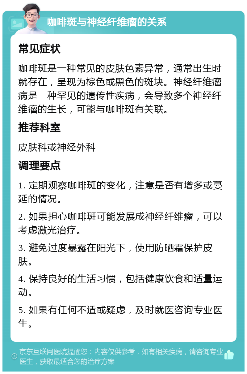 咖啡斑与神经纤维瘤的关系 常见症状 咖啡斑是一种常见的皮肤色素异常，通常出生时就存在，呈现为棕色或黑色的斑块。神经纤维瘤病是一种罕见的遗传性疾病，会导致多个神经纤维瘤的生长，可能与咖啡斑有关联。 推荐科室 皮肤科或神经外科 调理要点 1. 定期观察咖啡斑的变化，注意是否有增多或蔓延的情况。 2. 如果担心咖啡斑可能发展成神经纤维瘤，可以考虑激光治疗。 3. 避免过度暴露在阳光下，使用防晒霜保护皮肤。 4. 保持良好的生活习惯，包括健康饮食和适量运动。 5. 如果有任何不适或疑虑，及时就医咨询专业医生。