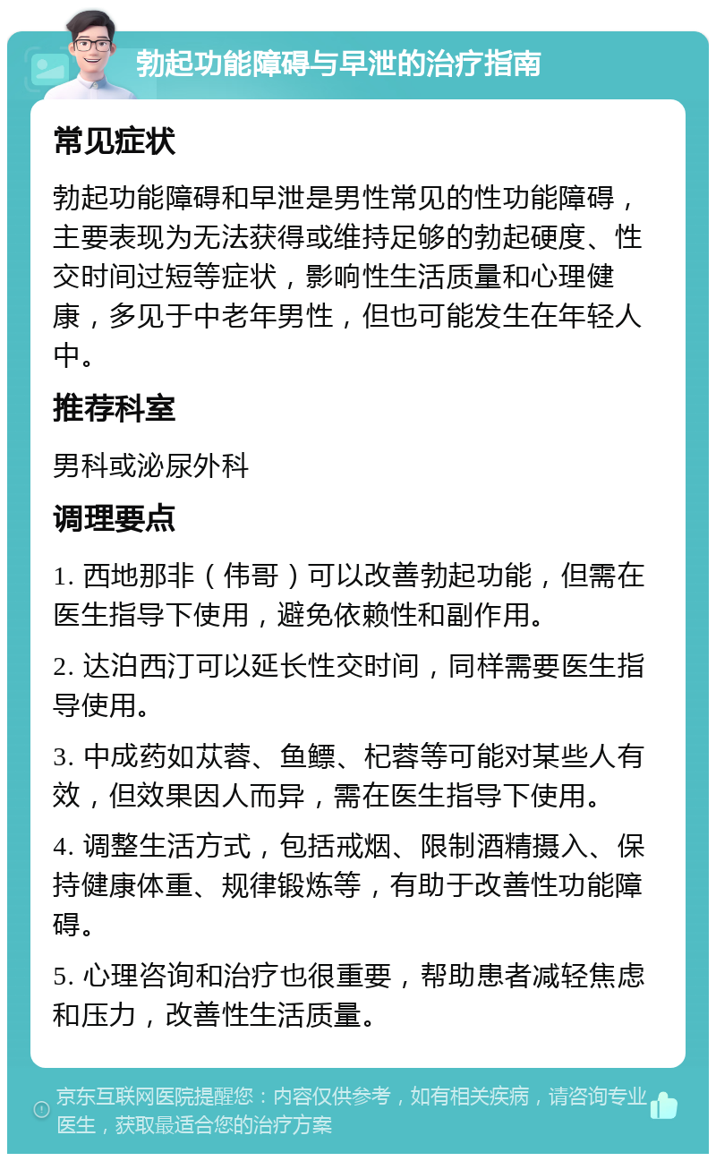 勃起功能障碍与早泄的治疗指南 常见症状 勃起功能障碍和早泄是男性常见的性功能障碍，主要表现为无法获得或维持足够的勃起硬度、性交时间过短等症状，影响性生活质量和心理健康，多见于中老年男性，但也可能发生在年轻人中。 推荐科室 男科或泌尿外科 调理要点 1. 西地那非（伟哥）可以改善勃起功能，但需在医生指导下使用，避免依赖性和副作用。 2. 达泊西汀可以延长性交时间，同样需要医生指导使用。 3. 中成药如苁蓉、鱼鳔、杞蓉等可能对某些人有效，但效果因人而异，需在医生指导下使用。 4. 调整生活方式，包括戒烟、限制酒精摄入、保持健康体重、规律锻炼等，有助于改善性功能障碍。 5. 心理咨询和治疗也很重要，帮助患者减轻焦虑和压力，改善性生活质量。