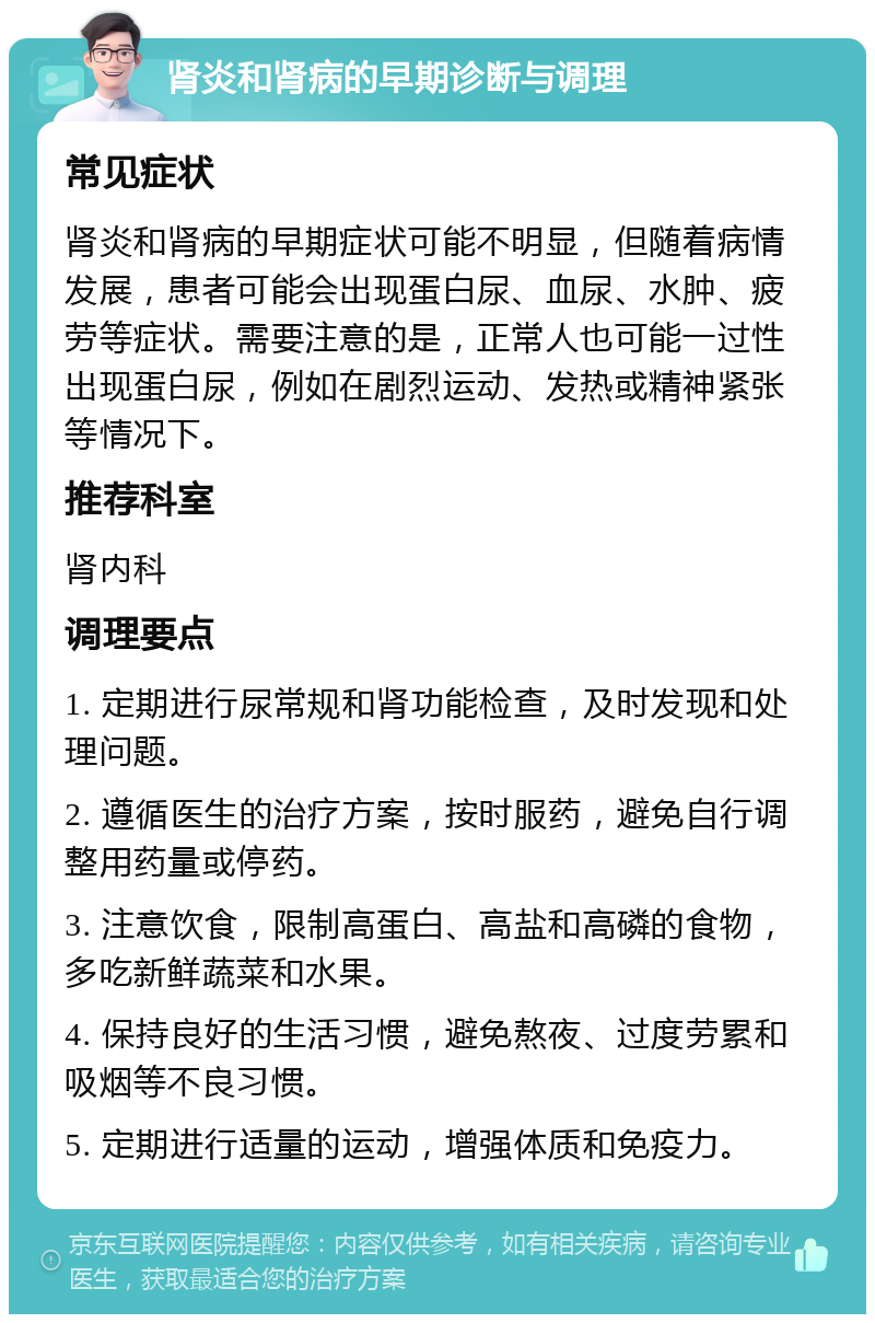 肾炎和肾病的早期诊断与调理 常见症状 肾炎和肾病的早期症状可能不明显，但随着病情发展，患者可能会出现蛋白尿、血尿、水肿、疲劳等症状。需要注意的是，正常人也可能一过性出现蛋白尿，例如在剧烈运动、发热或精神紧张等情况下。 推荐科室 肾内科 调理要点 1. 定期进行尿常规和肾功能检查，及时发现和处理问题。 2. 遵循医生的治疗方案，按时服药，避免自行调整用药量或停药。 3. 注意饮食，限制高蛋白、高盐和高磷的食物，多吃新鲜蔬菜和水果。 4. 保持良好的生活习惯，避免熬夜、过度劳累和吸烟等不良习惯。 5. 定期进行适量的运动，增强体质和免疫力。