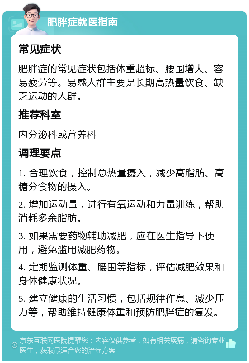 肥胖症就医指南 常见症状 肥胖症的常见症状包括体重超标、腰围增大、容易疲劳等。易感人群主要是长期高热量饮食、缺乏运动的人群。 推荐科室 内分泌科或营养科 调理要点 1. 合理饮食，控制总热量摄入，减少高脂肪、高糖分食物的摄入。 2. 增加运动量，进行有氧运动和力量训练，帮助消耗多余脂肪。 3. 如果需要药物辅助减肥，应在医生指导下使用，避免滥用减肥药物。 4. 定期监测体重、腰围等指标，评估减肥效果和身体健康状况。 5. 建立健康的生活习惯，包括规律作息、减少压力等，帮助维持健康体重和预防肥胖症的复发。