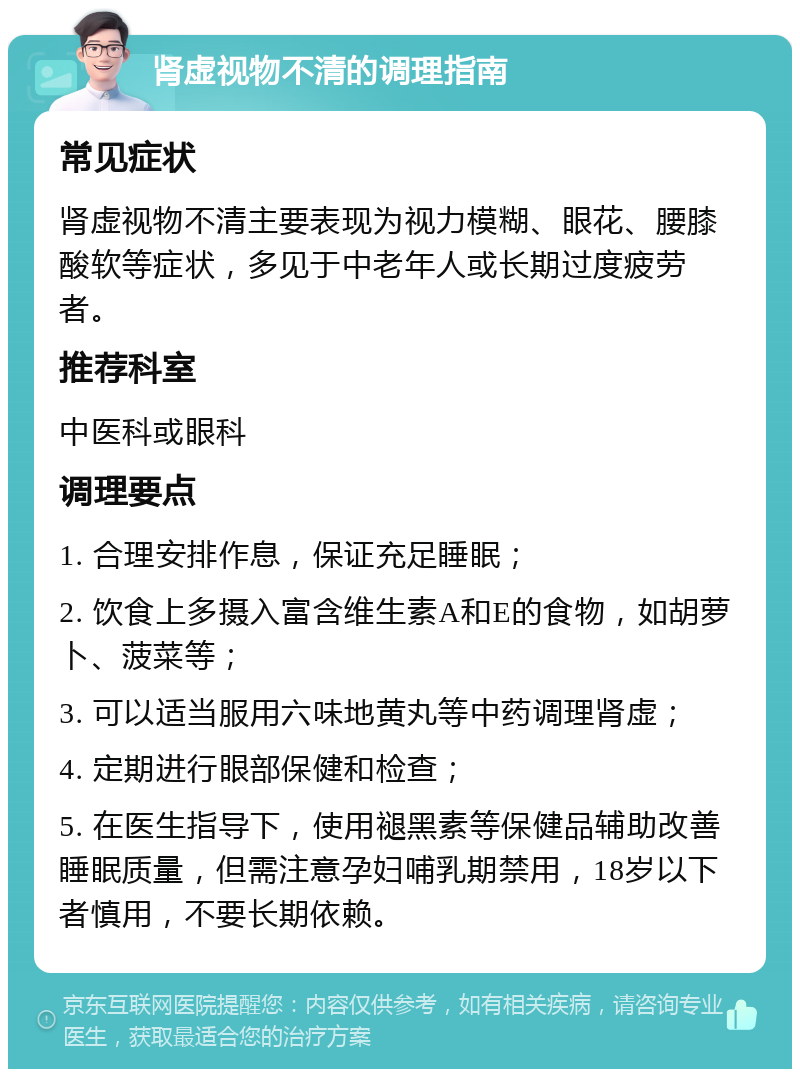 肾虚视物不清的调理指南 常见症状 肾虚视物不清主要表现为视力模糊、眼花、腰膝酸软等症状，多见于中老年人或长期过度疲劳者。 推荐科室 中医科或眼科 调理要点 1. 合理安排作息，保证充足睡眠； 2. 饮食上多摄入富含维生素A和E的食物，如胡萝卜、菠菜等； 3. 可以适当服用六味地黄丸等中药调理肾虚； 4. 定期进行眼部保健和检查； 5. 在医生指导下，使用褪黑素等保健品辅助改善睡眠质量，但需注意孕妇哺乳期禁用，18岁以下者慎用，不要长期依赖。