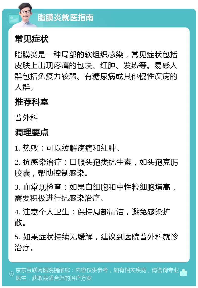 脂膜炎就医指南 常见症状 脂膜炎是一种局部的软组织感染，常见症状包括皮肤上出现疼痛的包块、红肿、发热等。易感人群包括免疫力较弱、有糖尿病或其他慢性疾病的人群。 推荐科室 普外科 调理要点 1. 热敷：可以缓解疼痛和红肿。 2. 抗感染治疗：口服头孢类抗生素，如头孢克肟胶囊，帮助控制感染。 3. 血常规检查：如果白细胞和中性粒细胞增高，需要积极进行抗感染治疗。 4. 注意个人卫生：保持局部清洁，避免感染扩散。 5. 如果症状持续无缓解，建议到医院普外科就诊治疗。