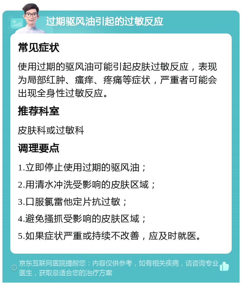 过期驱风油引起的过敏反应 常见症状 使用过期的驱风油可能引起皮肤过敏反应，表现为局部红肿、瘙痒、疼痛等症状，严重者可能会出现全身性过敏反应。 推荐科室 皮肤科或过敏科 调理要点 1.立即停止使用过期的驱风油； 2.用清水冲洗受影响的皮肤区域； 3.口服氯雷他定片抗过敏； 4.避免搔抓受影响的皮肤区域； 5.如果症状严重或持续不改善，应及时就医。