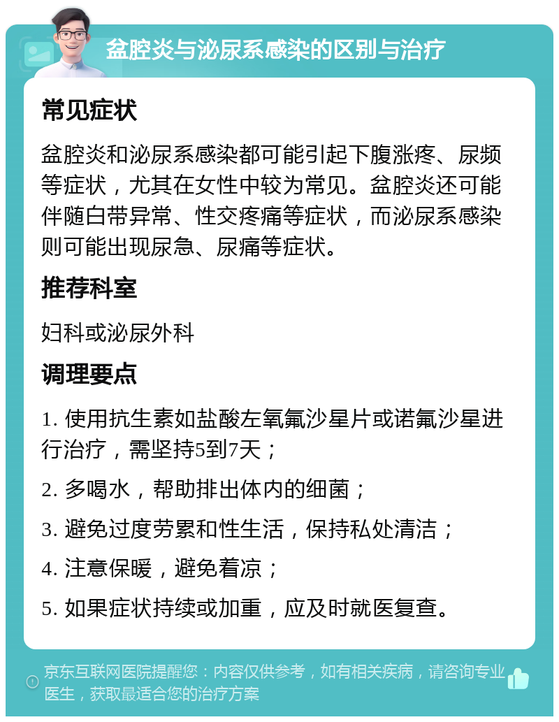 盆腔炎与泌尿系感染的区别与治疗 常见症状 盆腔炎和泌尿系感染都可能引起下腹涨疼、尿频等症状，尤其在女性中较为常见。盆腔炎还可能伴随白带异常、性交疼痛等症状，而泌尿系感染则可能出现尿急、尿痛等症状。 推荐科室 妇科或泌尿外科 调理要点 1. 使用抗生素如盐酸左氧氟沙星片或诺氟沙星进行治疗，需坚持5到7天； 2. 多喝水，帮助排出体内的细菌； 3. 避免过度劳累和性生活，保持私处清洁； 4. 注意保暖，避免着凉； 5. 如果症状持续或加重，应及时就医复查。