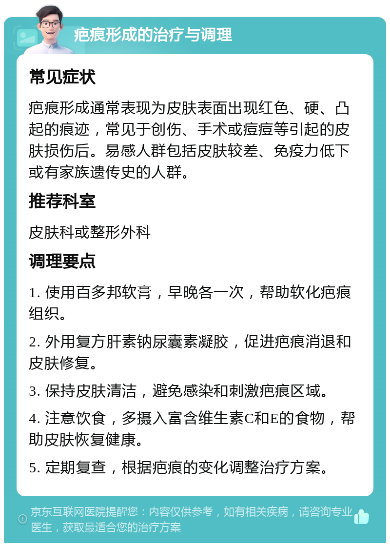 疤痕形成的治疗与调理 常见症状 疤痕形成通常表现为皮肤表面出现红色、硬、凸起的痕迹，常见于创伤、手术或痘痘等引起的皮肤损伤后。易感人群包括皮肤较差、免疫力低下或有家族遗传史的人群。 推荐科室 皮肤科或整形外科 调理要点 1. 使用百多邦软膏，早晚各一次，帮助软化疤痕组织。 2. 外用复方肝素钠尿囊素凝胶，促进疤痕消退和皮肤修复。 3. 保持皮肤清洁，避免感染和刺激疤痕区域。 4. 注意饮食，多摄入富含维生素C和E的食物，帮助皮肤恢复健康。 5. 定期复查，根据疤痕的变化调整治疗方案。