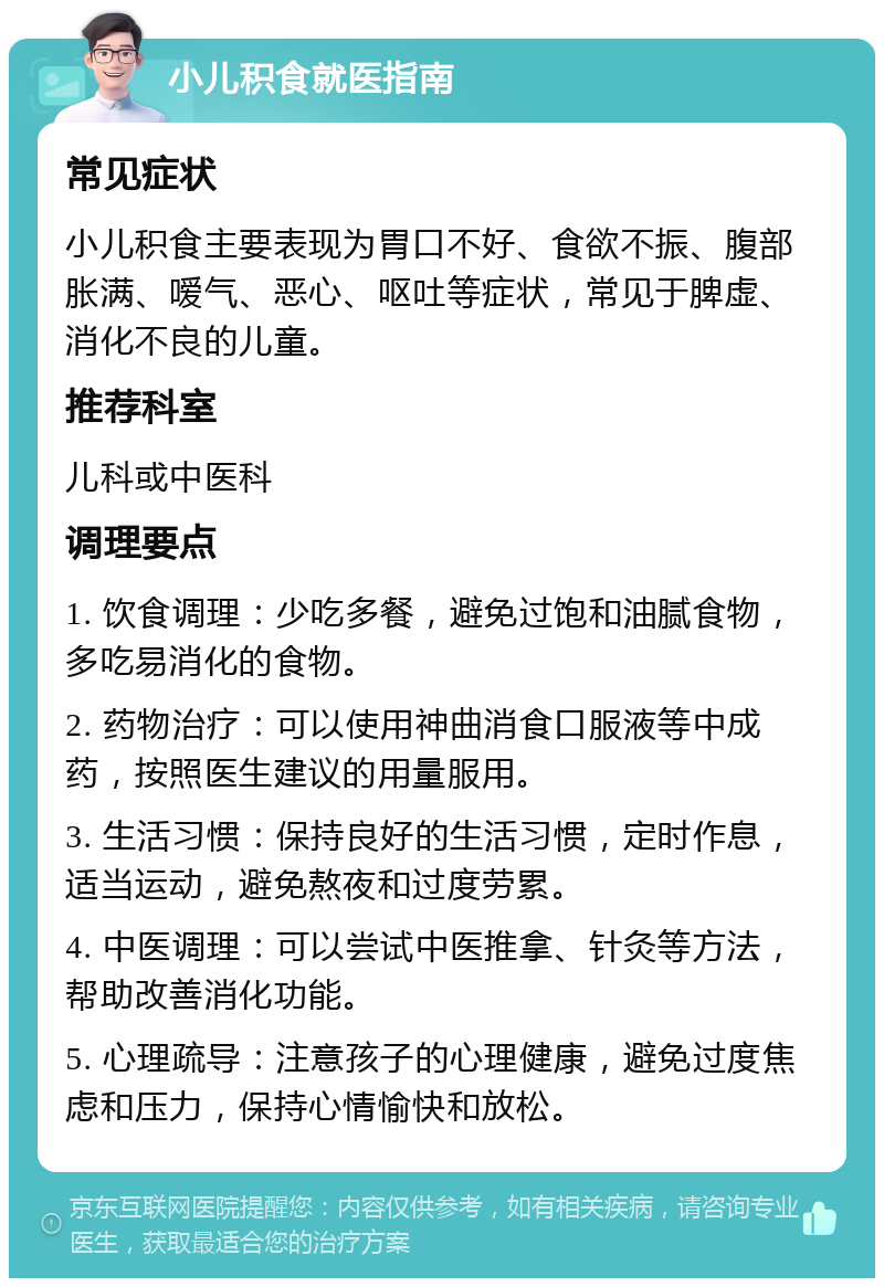 小儿积食就医指南 常见症状 小儿积食主要表现为胃口不好、食欲不振、腹部胀满、嗳气、恶心、呕吐等症状，常见于脾虚、消化不良的儿童。 推荐科室 儿科或中医科 调理要点 1. 饮食调理：少吃多餐，避免过饱和油腻食物，多吃易消化的食物。 2. 药物治疗：可以使用神曲消食口服液等中成药，按照医生建议的用量服用。 3. 生活习惯：保持良好的生活习惯，定时作息，适当运动，避免熬夜和过度劳累。 4. 中医调理：可以尝试中医推拿、针灸等方法，帮助改善消化功能。 5. 心理疏导：注意孩子的心理健康，避免过度焦虑和压力，保持心情愉快和放松。