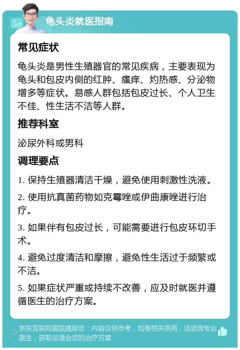 龟头炎就医指南 常见症状 龟头炎是男性生殖器官的常见疾病，主要表现为龟头和包皮内侧的红肿、瘙痒、灼热感、分泌物增多等症状。易感人群包括包皮过长、个人卫生不佳、性生活不洁等人群。 推荐科室 泌尿外科或男科 调理要点 1. 保持生殖器清洁干燥，避免使用刺激性洗液。 2. 使用抗真菌药物如克霉唑或伊曲康唑进行治疗。 3. 如果伴有包皮过长，可能需要进行包皮环切手术。 4. 避免过度清洁和摩擦，避免性生活过于频繁或不洁。 5. 如果症状严重或持续不改善，应及时就医并遵循医生的治疗方案。