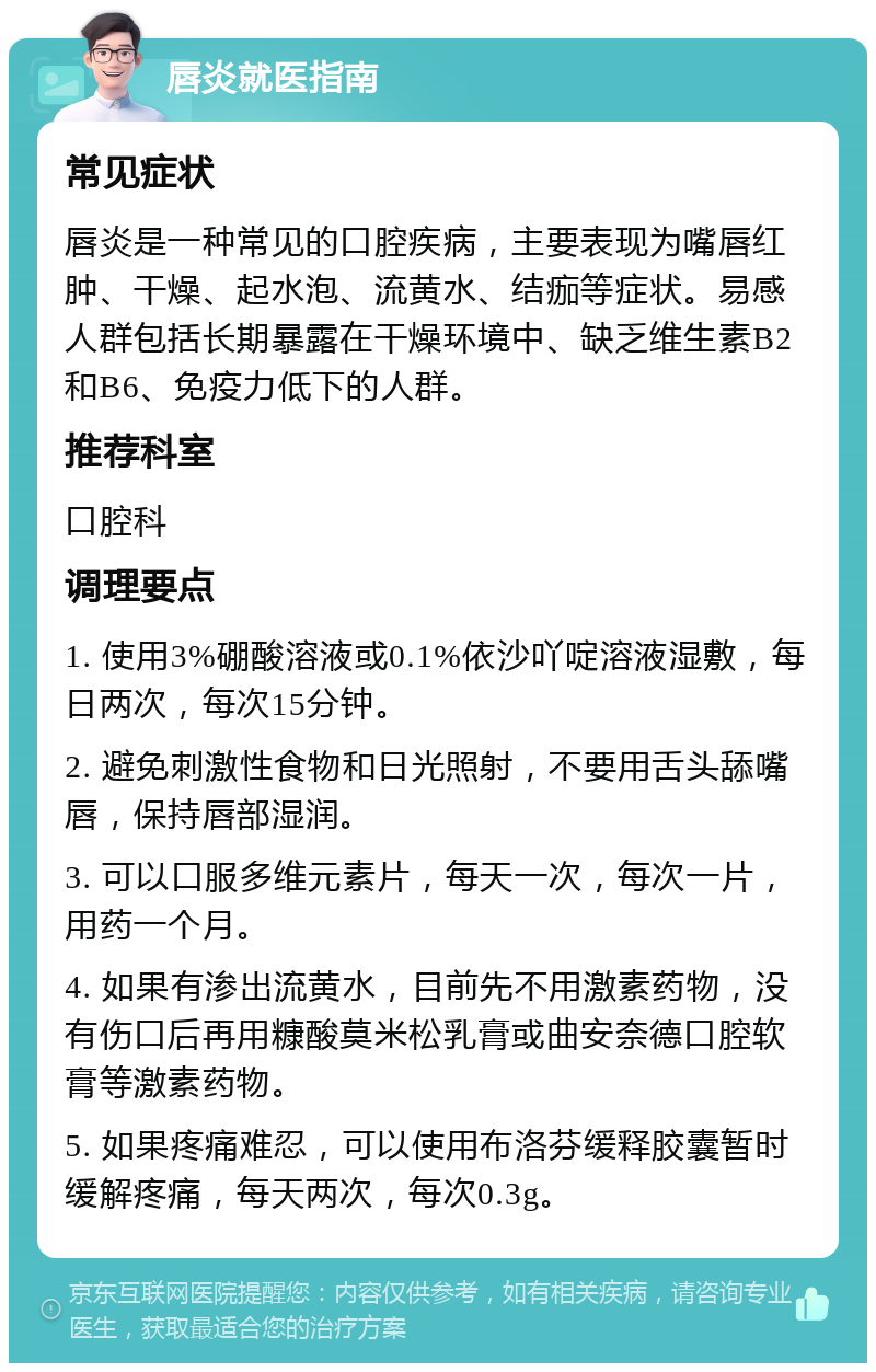 唇炎就医指南 常见症状 唇炎是一种常见的口腔疾病，主要表现为嘴唇红肿、干燥、起水泡、流黄水、结痂等症状。易感人群包括长期暴露在干燥环境中、缺乏维生素B2和B6、免疫力低下的人群。 推荐科室 口腔科 调理要点 1. 使用3%硼酸溶液或0.1%依沙吖啶溶液湿敷，每日两次，每次15分钟。 2. 避免刺激性食物和日光照射，不要用舌头舔嘴唇，保持唇部湿润。 3. 可以口服多维元素片，每天一次，每次一片，用药一个月。 4. 如果有渗出流黄水，目前先不用激素药物，没有伤口后再用糠酸莫米松乳膏或曲安奈德口腔软膏等激素药物。 5. 如果疼痛难忍，可以使用布洛芬缓释胶囊暂时缓解疼痛，每天两次，每次0.3g。