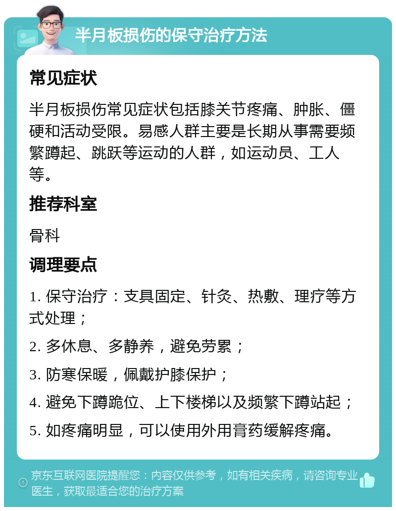 半月板损伤的保守治疗方法 常见症状 半月板损伤常见症状包括膝关节疼痛、肿胀、僵硬和活动受限。易感人群主要是长期从事需要频繁蹲起、跳跃等运动的人群，如运动员、工人等。 推荐科室 骨科 调理要点 1. 保守治疗：支具固定、针灸、热敷、理疗等方式处理； 2. 多休息、多静养，避免劳累； 3. 防寒保暖，佩戴护膝保护； 4. 避免下蹲跪位、上下楼梯以及频繁下蹲站起； 5. 如疼痛明显，可以使用外用膏药缓解疼痛。