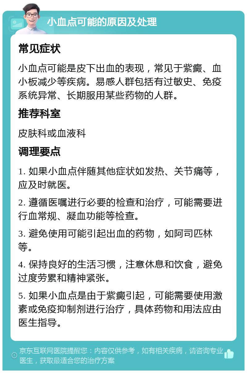 小血点可能的原因及处理 常见症状 小血点可能是皮下出血的表现，常见于紫癜、血小板减少等疾病。易感人群包括有过敏史、免疫系统异常、长期服用某些药物的人群。 推荐科室 皮肤科或血液科 调理要点 1. 如果小血点伴随其他症状如发热、关节痛等，应及时就医。 2. 遵循医嘱进行必要的检查和治疗，可能需要进行血常规、凝血功能等检查。 3. 避免使用可能引起出血的药物，如阿司匹林等。 4. 保持良好的生活习惯，注意休息和饮食，避免过度劳累和精神紧张。 5. 如果小血点是由于紫癜引起，可能需要使用激素或免疫抑制剂进行治疗，具体药物和用法应由医生指导。