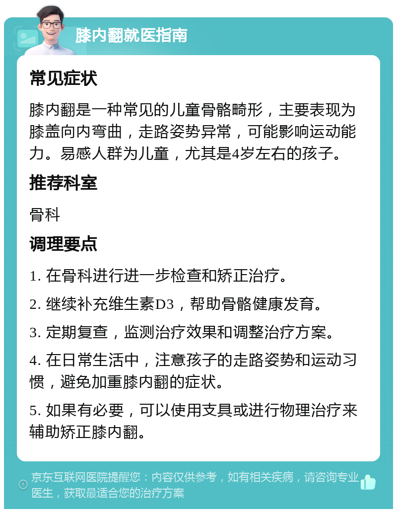 膝内翻就医指南 常见症状 膝内翻是一种常见的儿童骨骼畸形，主要表现为膝盖向内弯曲，走路姿势异常，可能影响运动能力。易感人群为儿童，尤其是4岁左右的孩子。 推荐科室 骨科 调理要点 1. 在骨科进行进一步检查和矫正治疗。 2. 继续补充维生素D3，帮助骨骼健康发育。 3. 定期复查，监测治疗效果和调整治疗方案。 4. 在日常生活中，注意孩子的走路姿势和运动习惯，避免加重膝内翻的症状。 5. 如果有必要，可以使用支具或进行物理治疗来辅助矫正膝内翻。