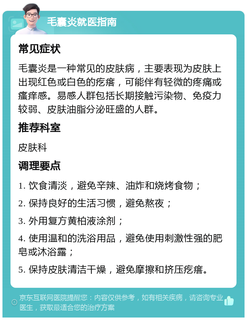 毛囊炎就医指南 常见症状 毛囊炎是一种常见的皮肤病，主要表现为皮肤上出现红色或白色的疙瘩，可能伴有轻微的疼痛或瘙痒感。易感人群包括长期接触污染物、免疫力较弱、皮肤油脂分泌旺盛的人群。 推荐科室 皮肤科 调理要点 1. 饮食清淡，避免辛辣、油炸和烧烤食物； 2. 保持良好的生活习惯，避免熬夜； 3. 外用复方黄柏液涂剂； 4. 使用温和的洗浴用品，避免使用刺激性强的肥皂或沐浴露； 5. 保持皮肤清洁干燥，避免摩擦和挤压疙瘩。