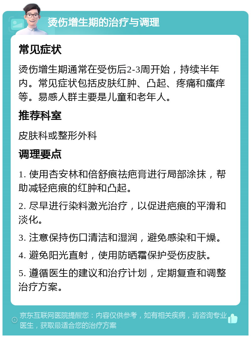 烫伤增生期的治疗与调理 常见症状 烫伤增生期通常在受伤后2-3周开始，持续半年内。常见症状包括皮肤红肿、凸起、疼痛和瘙痒等。易感人群主要是儿童和老年人。 推荐科室 皮肤科或整形外科 调理要点 1. 使用杏安林和倍舒痕祛疤膏进行局部涂抹，帮助减轻疤痕的红肿和凸起。 2. 尽早进行染料激光治疗，以促进疤痕的平滑和淡化。 3. 注意保持伤口清洁和湿润，避免感染和干燥。 4. 避免阳光直射，使用防晒霜保护受伤皮肤。 5. 遵循医生的建议和治疗计划，定期复查和调整治疗方案。