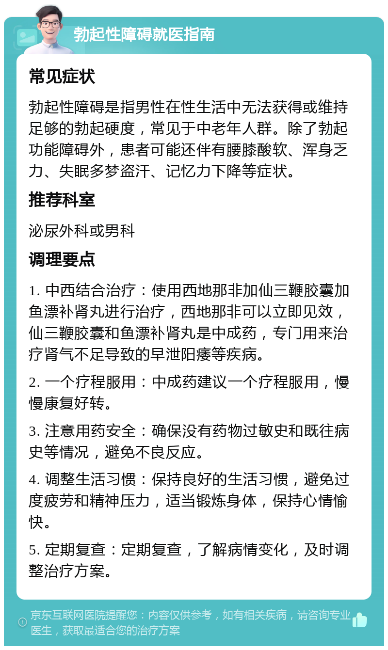 勃起性障碍就医指南 常见症状 勃起性障碍是指男性在性生活中无法获得或维持足够的勃起硬度，常见于中老年人群。除了勃起功能障碍外，患者可能还伴有腰膝酸软、浑身乏力、失眠多梦盗汗、记忆力下降等症状。 推荐科室 泌尿外科或男科 调理要点 1. 中西结合治疗：使用西地那非加仙三鞭胶囊加鱼漂补肾丸进行治疗，西地那非可以立即见效，仙三鞭胶囊和鱼漂补肾丸是中成药，专门用来治疗肾气不足导致的早泄阳痿等疾病。 2. 一个疗程服用：中成药建议一个疗程服用，慢慢康复好转。 3. 注意用药安全：确保没有药物过敏史和既往病史等情况，避免不良反应。 4. 调整生活习惯：保持良好的生活习惯，避免过度疲劳和精神压力，适当锻炼身体，保持心情愉快。 5. 定期复查：定期复查，了解病情变化，及时调整治疗方案。