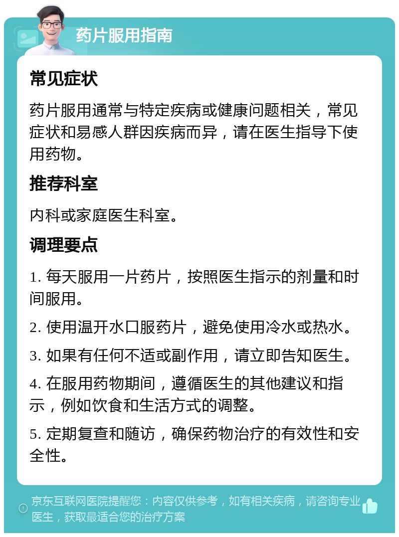 药片服用指南 常见症状 药片服用通常与特定疾病或健康问题相关，常见症状和易感人群因疾病而异，请在医生指导下使用药物。 推荐科室 内科或家庭医生科室。 调理要点 1. 每天服用一片药片，按照医生指示的剂量和时间服用。 2. 使用温开水口服药片，避免使用冷水或热水。 3. 如果有任何不适或副作用，请立即告知医生。 4. 在服用药物期间，遵循医生的其他建议和指示，例如饮食和生活方式的调整。 5. 定期复查和随访，确保药物治疗的有效性和安全性。