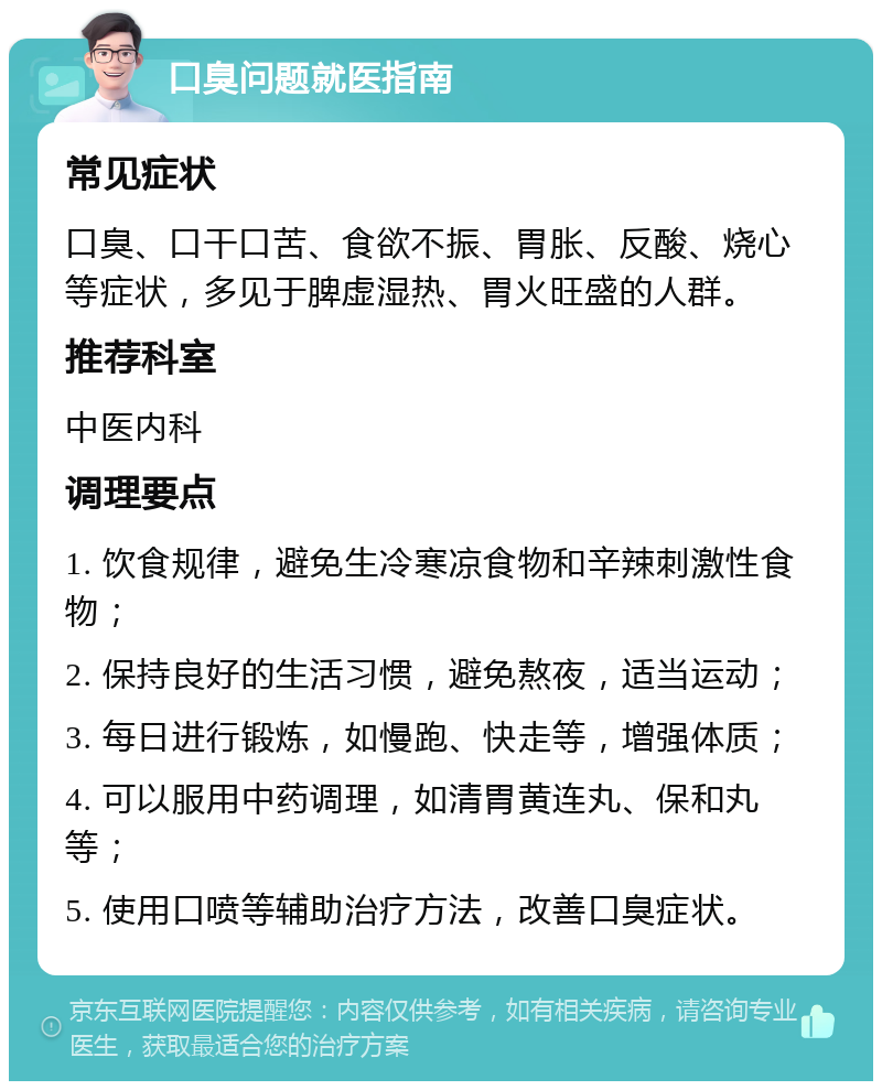 口臭问题就医指南 常见症状 口臭、口干口苦、食欲不振、胃胀、反酸、烧心等症状，多见于脾虚湿热、胃火旺盛的人群。 推荐科室 中医内科 调理要点 1. 饮食规律，避免生冷寒凉食物和辛辣刺激性食物； 2. 保持良好的生活习惯，避免熬夜，适当运动； 3. 每日进行锻炼，如慢跑、快走等，增强体质； 4. 可以服用中药调理，如清胃黄连丸、保和丸等； 5. 使用口喷等辅助治疗方法，改善口臭症状。