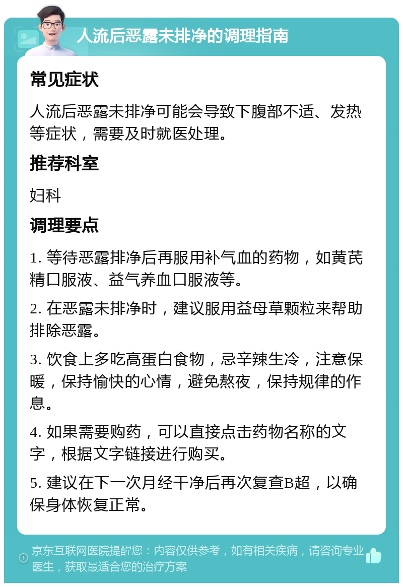 人流后恶露未排净的调理指南 常见症状 人流后恶露未排净可能会导致下腹部不适、发热等症状，需要及时就医处理。 推荐科室 妇科 调理要点 1. 等待恶露排净后再服用补气血的药物，如黄芪精口服液、益气养血口服液等。 2. 在恶露未排净时，建议服用益母草颗粒来帮助排除恶露。 3. 饮食上多吃高蛋白食物，忌辛辣生冷，注意保暖，保持愉快的心情，避免熬夜，保持规律的作息。 4. 如果需要购药，可以直接点击药物名称的文字，根据文字链接进行购买。 5. 建议在下一次月经干净后再次复查B超，以确保身体恢复正常。