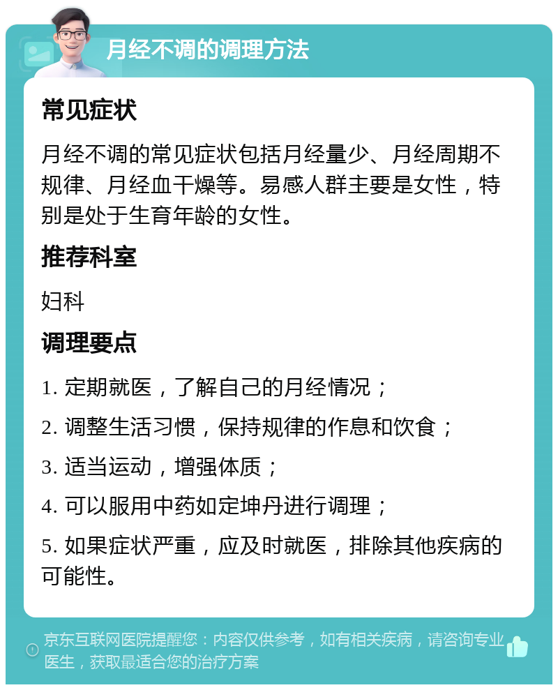 月经不调的调理方法 常见症状 月经不调的常见症状包括月经量少、月经周期不规律、月经血干燥等。易感人群主要是女性，特别是处于生育年龄的女性。 推荐科室 妇科 调理要点 1. 定期就医，了解自己的月经情况； 2. 调整生活习惯，保持规律的作息和饮食； 3. 适当运动，增强体质； 4. 可以服用中药如定坤丹进行调理； 5. 如果症状严重，应及时就医，排除其他疾病的可能性。