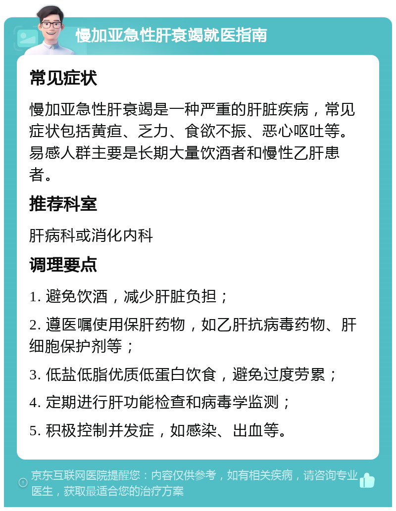 慢加亚急性肝衰竭就医指南 常见症状 慢加亚急性肝衰竭是一种严重的肝脏疾病，常见症状包括黄疸、乏力、食欲不振、恶心呕吐等。易感人群主要是长期大量饮酒者和慢性乙肝患者。 推荐科室 肝病科或消化内科 调理要点 1. 避免饮酒，减少肝脏负担； 2. 遵医嘱使用保肝药物，如乙肝抗病毒药物、肝细胞保护剂等； 3. 低盐低脂优质低蛋白饮食，避免过度劳累； 4. 定期进行肝功能检查和病毒学监测； 5. 积极控制并发症，如感染、出血等。