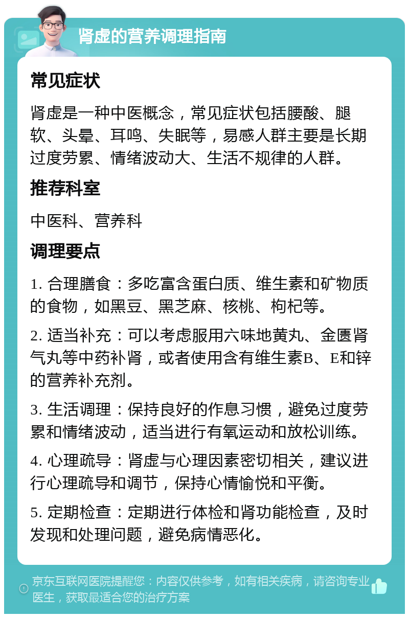 肾虚的营养调理指南 常见症状 肾虚是一种中医概念，常见症状包括腰酸、腿软、头晕、耳鸣、失眠等，易感人群主要是长期过度劳累、情绪波动大、生活不规律的人群。 推荐科室 中医科、营养科 调理要点 1. 合理膳食：多吃富含蛋白质、维生素和矿物质的食物，如黑豆、黑芝麻、核桃、枸杞等。 2. 适当补充：可以考虑服用六味地黄丸、金匮肾气丸等中药补肾，或者使用含有维生素B、E和锌的营养补充剂。 3. 生活调理：保持良好的作息习惯，避免过度劳累和情绪波动，适当进行有氧运动和放松训练。 4. 心理疏导：肾虚与心理因素密切相关，建议进行心理疏导和调节，保持心情愉悦和平衡。 5. 定期检查：定期进行体检和肾功能检查，及时发现和处理问题，避免病情恶化。