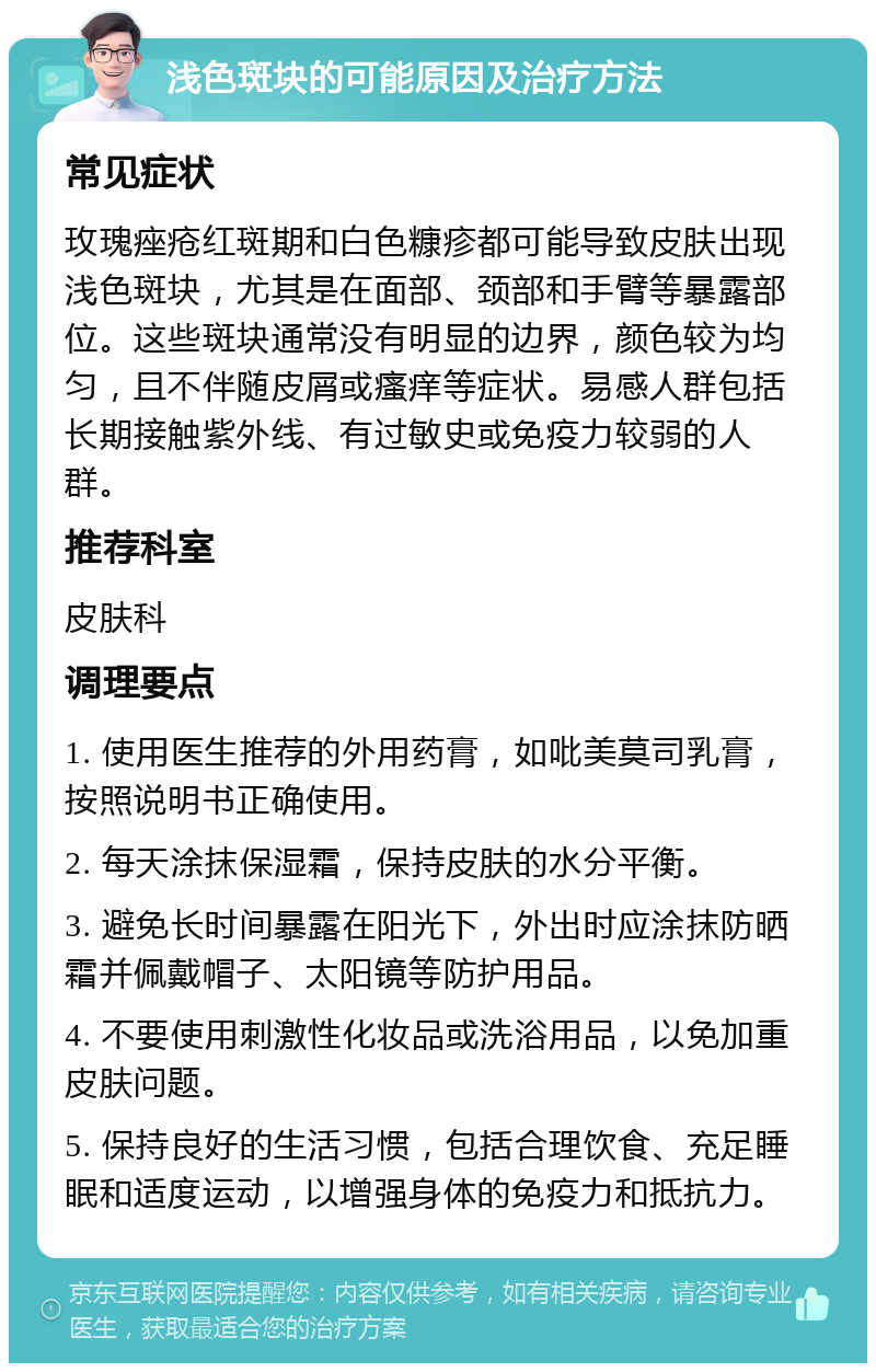 浅色斑块的可能原因及治疗方法 常见症状 玫瑰痤疮红斑期和白色糠疹都可能导致皮肤出现浅色斑块，尤其是在面部、颈部和手臂等暴露部位。这些斑块通常没有明显的边界，颜色较为均匀，且不伴随皮屑或瘙痒等症状。易感人群包括长期接触紫外线、有过敏史或免疫力较弱的人群。 推荐科室 皮肤科 调理要点 1. 使用医生推荐的外用药膏，如吡美莫司乳膏，按照说明书正确使用。 2. 每天涂抹保湿霜，保持皮肤的水分平衡。 3. 避免长时间暴露在阳光下，外出时应涂抹防晒霜并佩戴帽子、太阳镜等防护用品。 4. 不要使用刺激性化妆品或洗浴用品，以免加重皮肤问题。 5. 保持良好的生活习惯，包括合理饮食、充足睡眠和适度运动，以增强身体的免疫力和抵抗力。