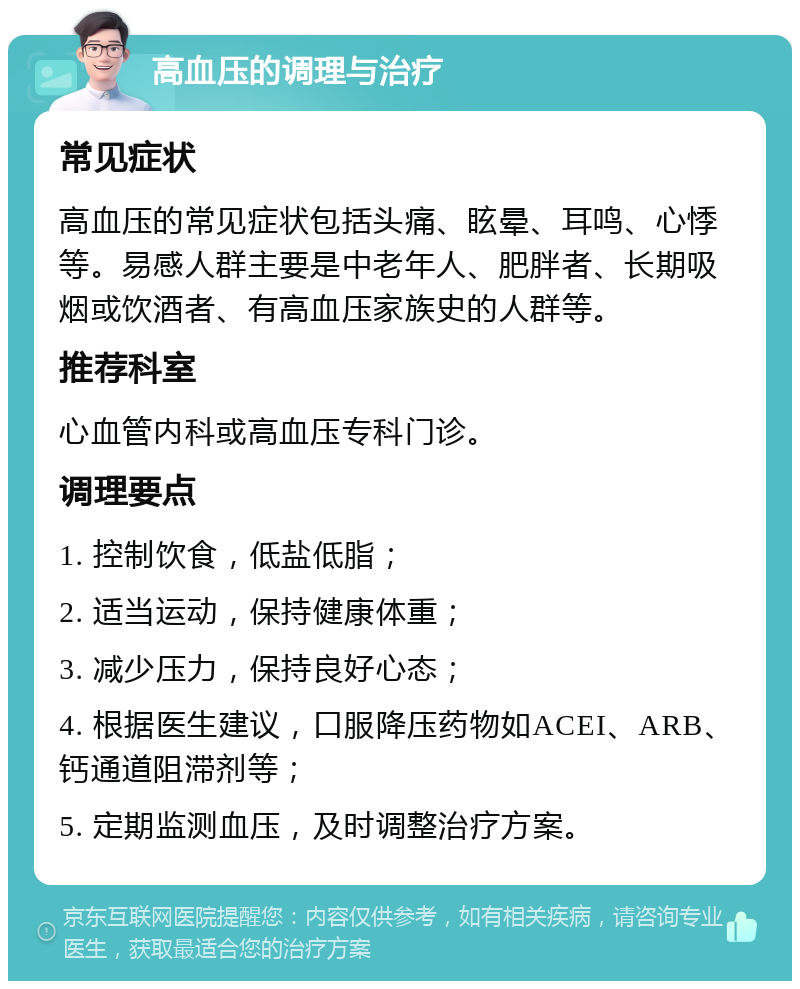 高血压的调理与治疗 常见症状 高血压的常见症状包括头痛、眩晕、耳鸣、心悸等。易感人群主要是中老年人、肥胖者、长期吸烟或饮酒者、有高血压家族史的人群等。 推荐科室 心血管内科或高血压专科门诊。 调理要点 1. 控制饮食，低盐低脂； 2. 适当运动，保持健康体重； 3. 减少压力，保持良好心态； 4. 根据医生建议，口服降压药物如ACEI、ARB、钙通道阻滞剂等； 5. 定期监测血压，及时调整治疗方案。