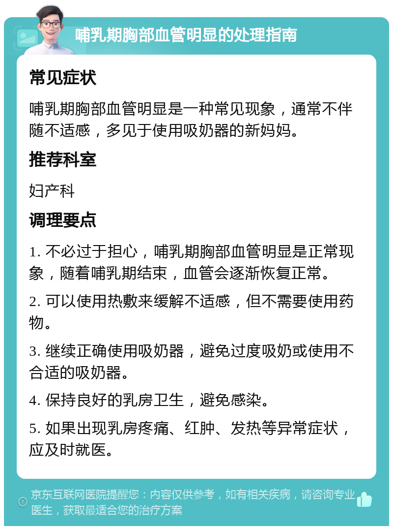 哺乳期胸部血管明显的处理指南 常见症状 哺乳期胸部血管明显是一种常见现象，通常不伴随不适感，多见于使用吸奶器的新妈妈。 推荐科室 妇产科 调理要点 1. 不必过于担心，哺乳期胸部血管明显是正常现象，随着哺乳期结束，血管会逐渐恢复正常。 2. 可以使用热敷来缓解不适感，但不需要使用药物。 3. 继续正确使用吸奶器，避免过度吸奶或使用不合适的吸奶器。 4. 保持良好的乳房卫生，避免感染。 5. 如果出现乳房疼痛、红肿、发热等异常症状，应及时就医。