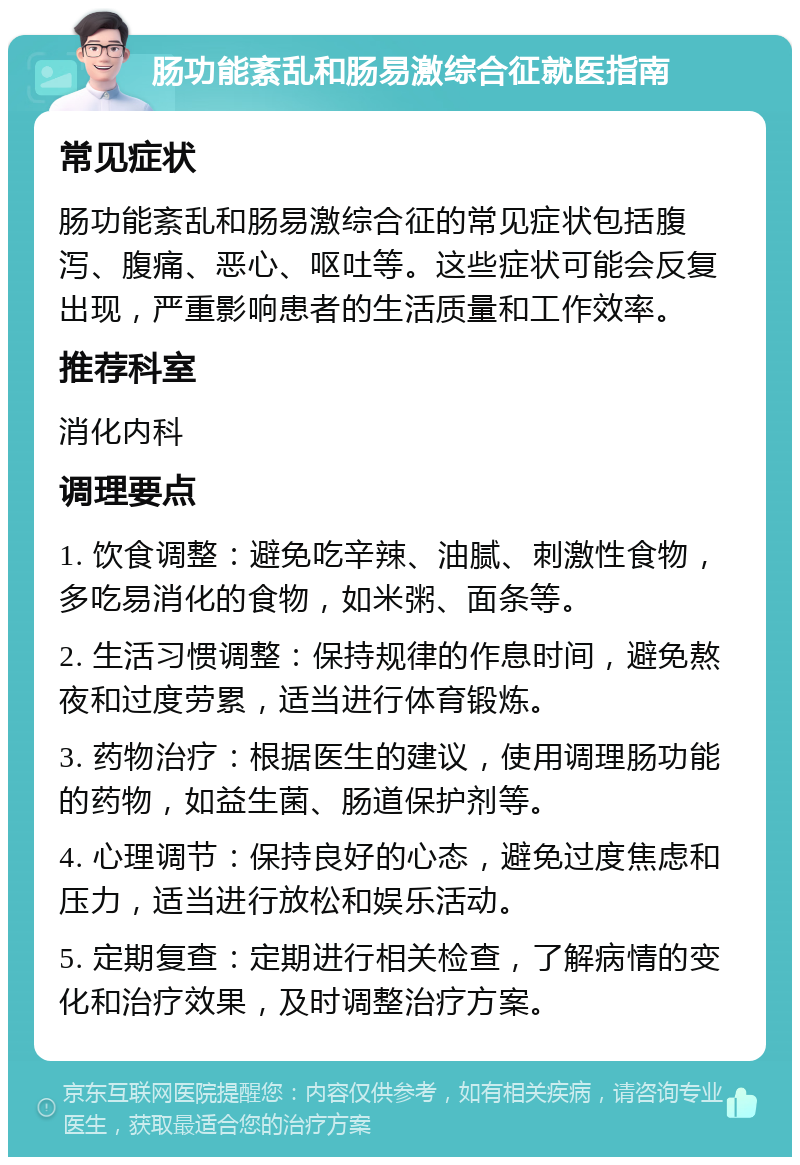 肠功能紊乱和肠易激综合征就医指南 常见症状 肠功能紊乱和肠易激综合征的常见症状包括腹泻、腹痛、恶心、呕吐等。这些症状可能会反复出现，严重影响患者的生活质量和工作效率。 推荐科室 消化内科 调理要点 1. 饮食调整：避免吃辛辣、油腻、刺激性食物，多吃易消化的食物，如米粥、面条等。 2. 生活习惯调整：保持规律的作息时间，避免熬夜和过度劳累，适当进行体育锻炼。 3. 药物治疗：根据医生的建议，使用调理肠功能的药物，如益生菌、肠道保护剂等。 4. 心理调节：保持良好的心态，避免过度焦虑和压力，适当进行放松和娱乐活动。 5. 定期复查：定期进行相关检查，了解病情的变化和治疗效果，及时调整治疗方案。