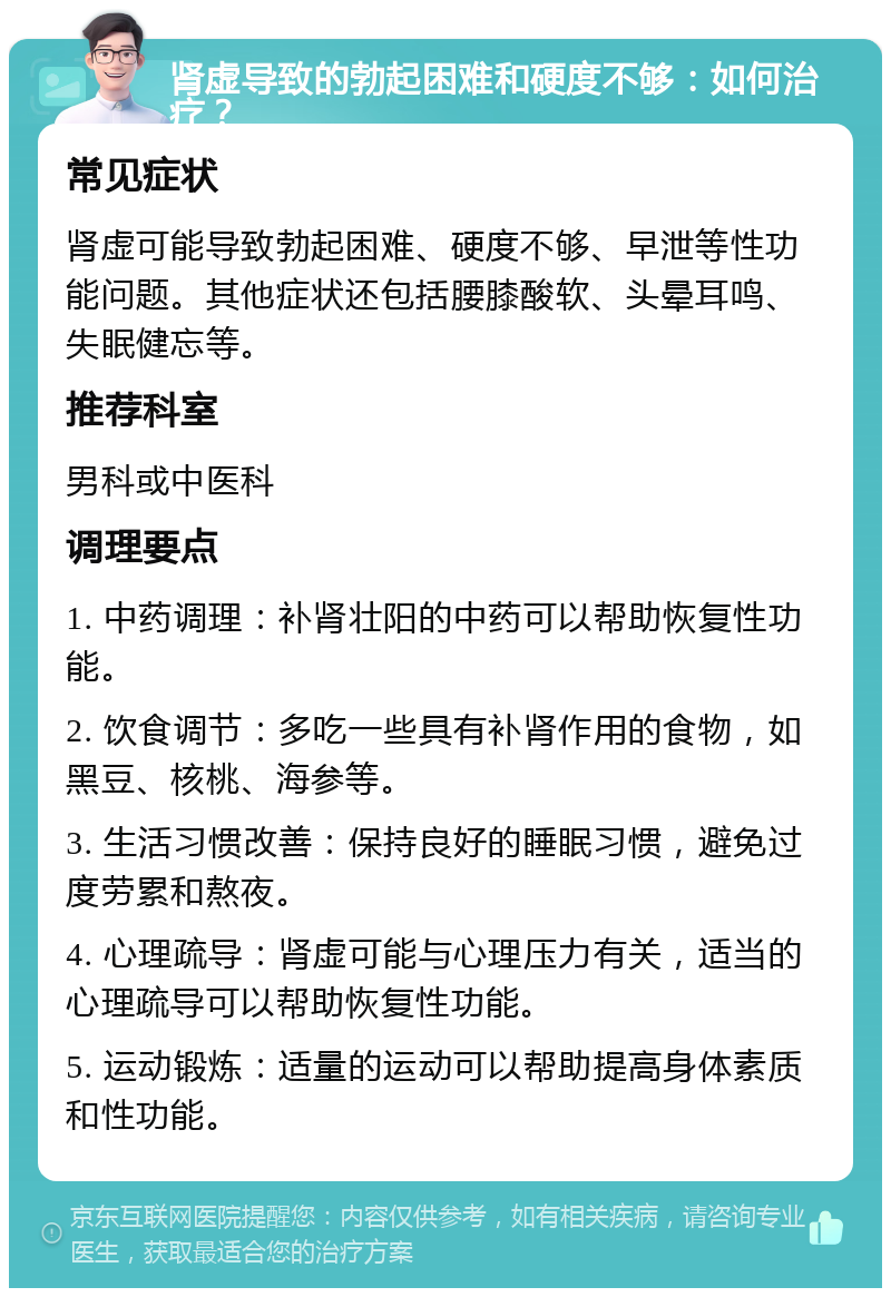 肾虚导致的勃起困难和硬度不够：如何治疗？ 常见症状 肾虚可能导致勃起困难、硬度不够、早泄等性功能问题。其他症状还包括腰膝酸软、头晕耳鸣、失眠健忘等。 推荐科室 男科或中医科 调理要点 1. 中药调理：补肾壮阳的中药可以帮助恢复性功能。 2. 饮食调节：多吃一些具有补肾作用的食物，如黑豆、核桃、海参等。 3. 生活习惯改善：保持良好的睡眠习惯，避免过度劳累和熬夜。 4. 心理疏导：肾虚可能与心理压力有关，适当的心理疏导可以帮助恢复性功能。 5. 运动锻炼：适量的运动可以帮助提高身体素质和性功能。