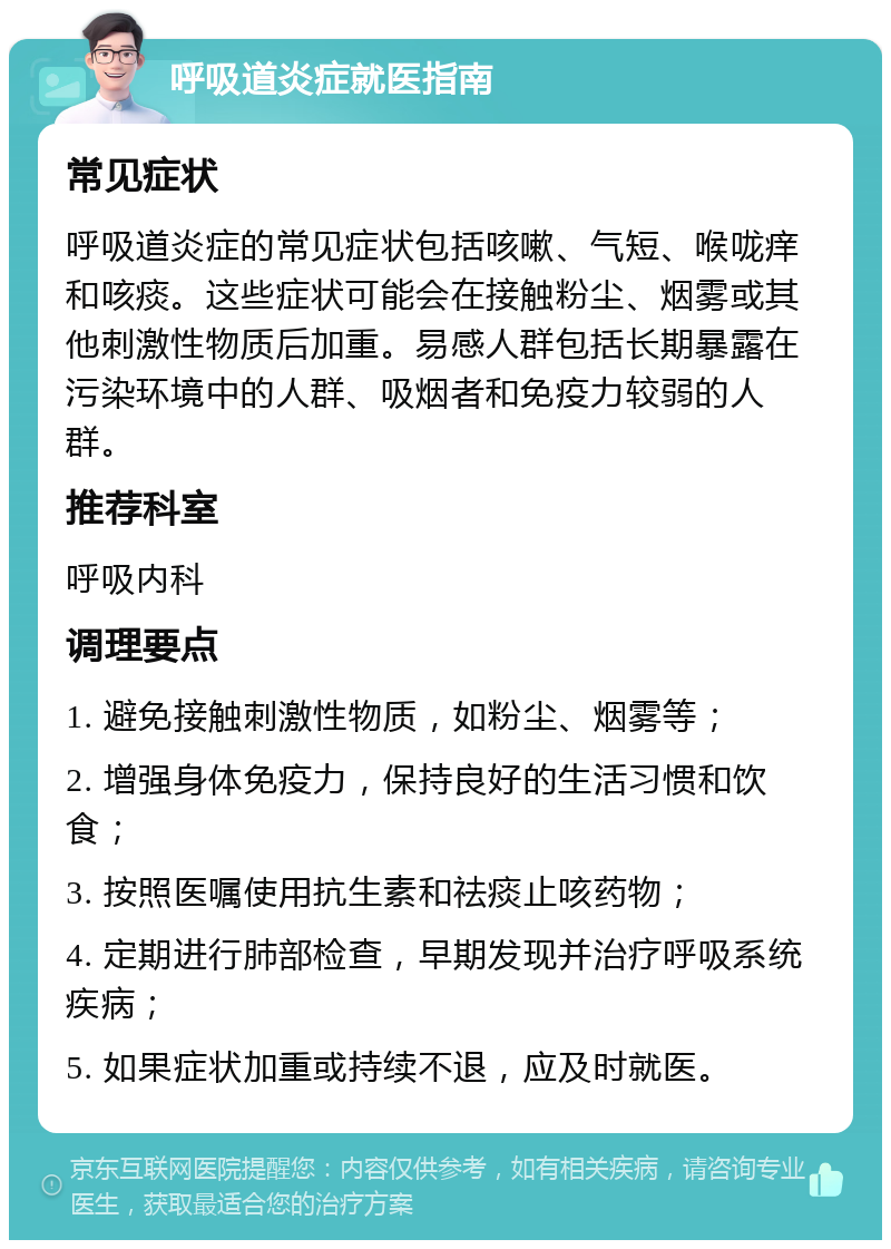 呼吸道炎症就医指南 常见症状 呼吸道炎症的常见症状包括咳嗽、气短、喉咙痒和咳痰。这些症状可能会在接触粉尘、烟雾或其他刺激性物质后加重。易感人群包括长期暴露在污染环境中的人群、吸烟者和免疫力较弱的人群。 推荐科室 呼吸内科 调理要点 1. 避免接触刺激性物质，如粉尘、烟雾等； 2. 增强身体免疫力，保持良好的生活习惯和饮食； 3. 按照医嘱使用抗生素和祛痰止咳药物； 4. 定期进行肺部检查，早期发现并治疗呼吸系统疾病； 5. 如果症状加重或持续不退，应及时就医。