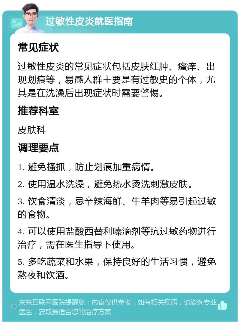 过敏性皮炎就医指南 常见症状 过敏性皮炎的常见症状包括皮肤红肿、瘙痒、出现划痕等，易感人群主要是有过敏史的个体，尤其是在洗澡后出现症状时需要警惕。 推荐科室 皮肤科 调理要点 1. 避免搔抓，防止划痕加重病情。 2. 使用温水洗澡，避免热水烫洗刺激皮肤。 3. 饮食清淡，忌辛辣海鲜、牛羊肉等易引起过敏的食物。 4. 可以使用盐酸西替利嗪滴剂等抗过敏药物进行治疗，需在医生指导下使用。 5. 多吃蔬菜和水果，保持良好的生活习惯，避免熬夜和饮酒。