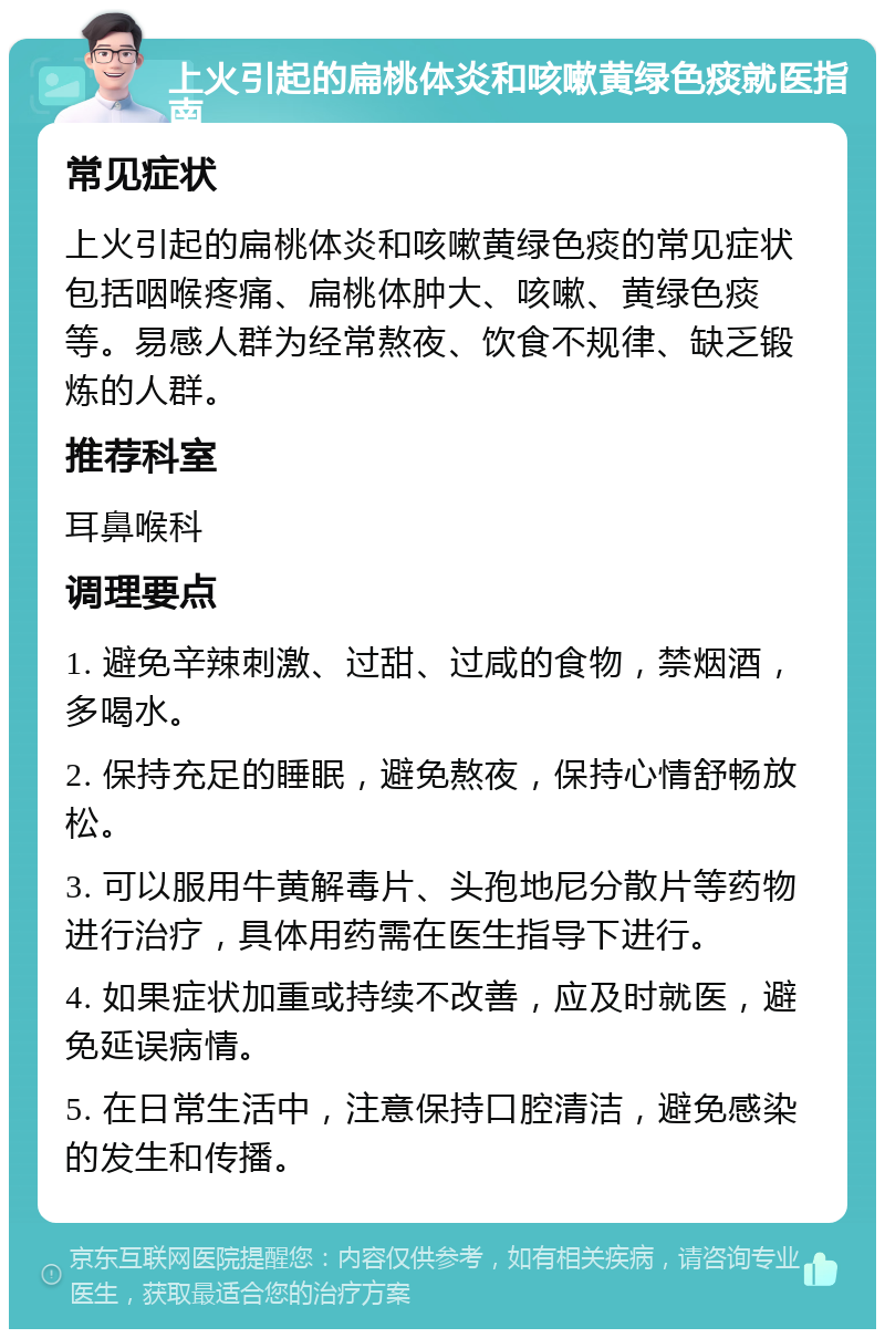 上火引起的扁桃体炎和咳嗽黄绿色痰就医指南 常见症状 上火引起的扁桃体炎和咳嗽黄绿色痰的常见症状包括咽喉疼痛、扁桃体肿大、咳嗽、黄绿色痰等。易感人群为经常熬夜、饮食不规律、缺乏锻炼的人群。 推荐科室 耳鼻喉科 调理要点 1. 避免辛辣刺激、过甜、过咸的食物，禁烟酒，多喝水。 2. 保持充足的睡眠，避免熬夜，保持心情舒畅放松。 3. 可以服用牛黄解毒片、头孢地尼分散片等药物进行治疗，具体用药需在医生指导下进行。 4. 如果症状加重或持续不改善，应及时就医，避免延误病情。 5. 在日常生活中，注意保持口腔清洁，避免感染的发生和传播。