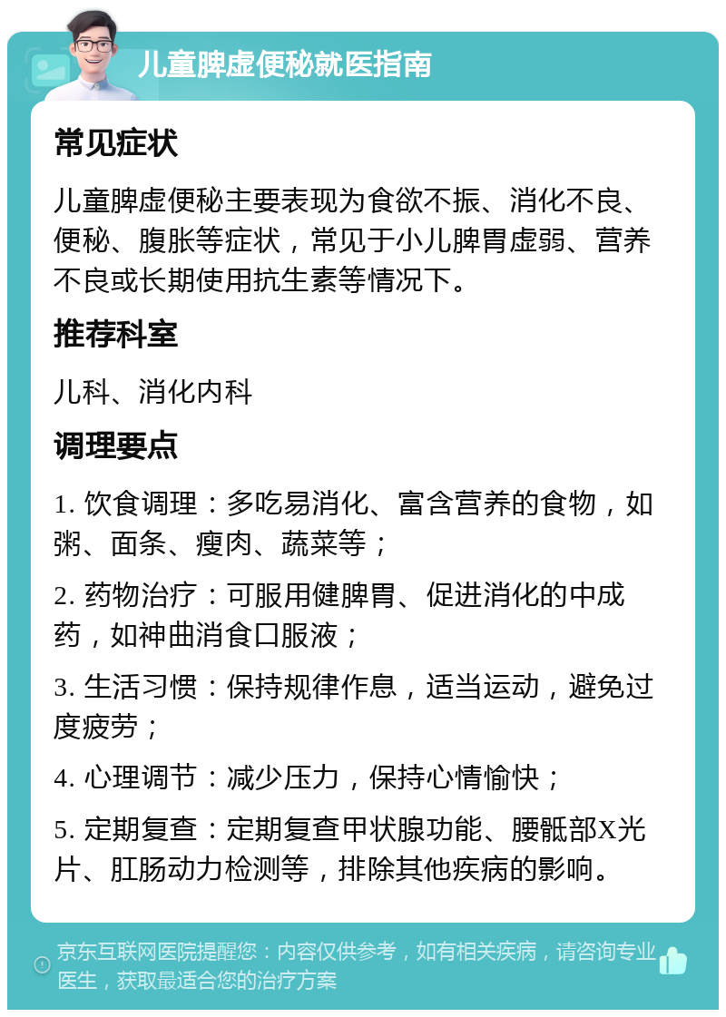 儿童脾虚便秘就医指南 常见症状 儿童脾虚便秘主要表现为食欲不振、消化不良、便秘、腹胀等症状，常见于小儿脾胃虚弱、营养不良或长期使用抗生素等情况下。 推荐科室 儿科、消化内科 调理要点 1. 饮食调理：多吃易消化、富含营养的食物，如粥、面条、瘦肉、蔬菜等； 2. 药物治疗：可服用健脾胃、促进消化的中成药，如神曲消食口服液； 3. 生活习惯：保持规律作息，适当运动，避免过度疲劳； 4. 心理调节：减少压力，保持心情愉快； 5. 定期复查：定期复查甲状腺功能、腰骶部X光片、肛肠动力检测等，排除其他疾病的影响。