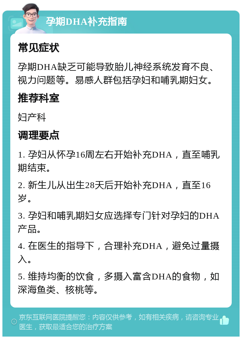 孕期DHA补充指南 常见症状 孕期DHA缺乏可能导致胎儿神经系统发育不良、视力问题等。易感人群包括孕妇和哺乳期妇女。 推荐科室 妇产科 调理要点 1. 孕妇从怀孕16周左右开始补充DHA，直至哺乳期结束。 2. 新生儿从出生28天后开始补充DHA，直至16岁。 3. 孕妇和哺乳期妇女应选择专门针对孕妇的DHA产品。 4. 在医生的指导下，合理补充DHA，避免过量摄入。 5. 维持均衡的饮食，多摄入富含DHA的食物，如深海鱼类、核桃等。