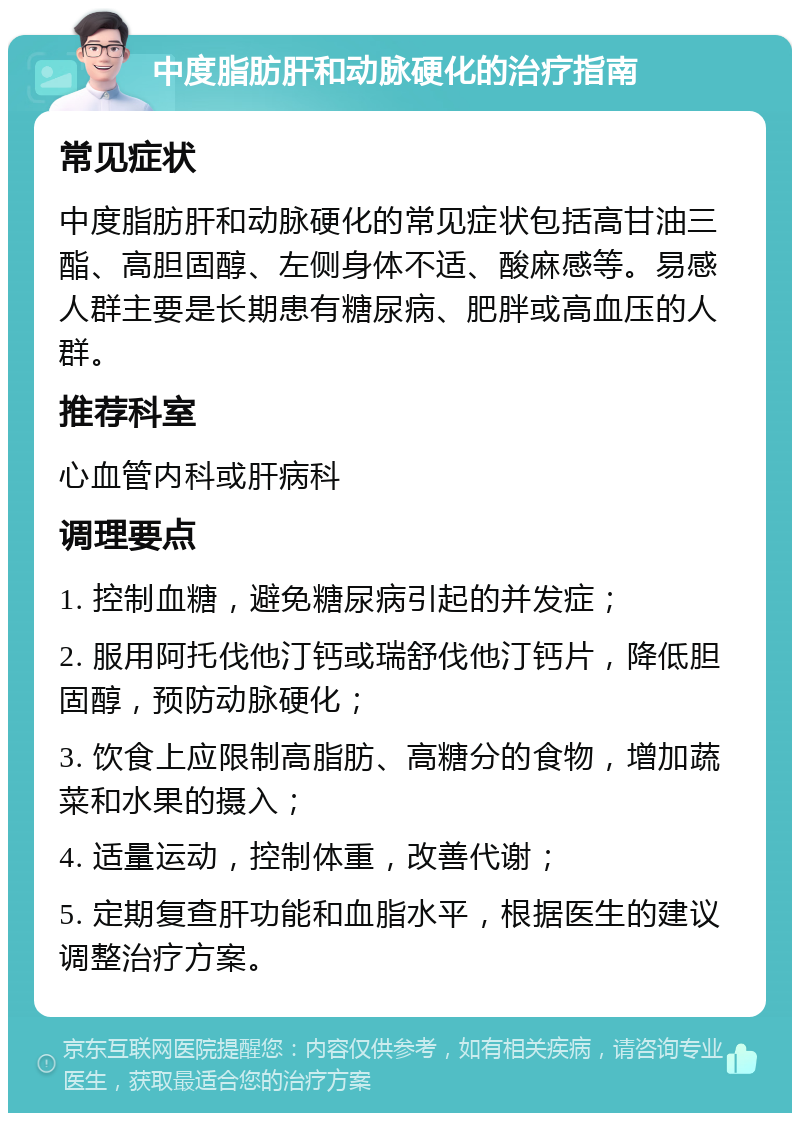 中度脂肪肝和动脉硬化的治疗指南 常见症状 中度脂肪肝和动脉硬化的常见症状包括高甘油三酯、高胆固醇、左侧身体不适、酸麻感等。易感人群主要是长期患有糖尿病、肥胖或高血压的人群。 推荐科室 心血管内科或肝病科 调理要点 1. 控制血糖，避免糖尿病引起的并发症； 2. 服用阿托伐他汀钙或瑞舒伐他汀钙片，降低胆固醇，预防动脉硬化； 3. 饮食上应限制高脂肪、高糖分的食物，增加蔬菜和水果的摄入； 4. 适量运动，控制体重，改善代谢； 5. 定期复查肝功能和血脂水平，根据医生的建议调整治疗方案。