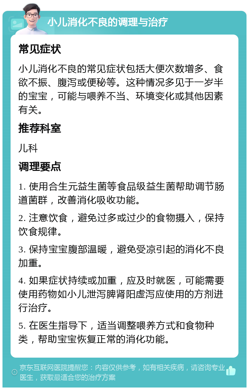 小儿消化不良的调理与治疗 常见症状 小儿消化不良的常见症状包括大便次数增多、食欲不振、腹泻或便秘等。这种情况多见于一岁半的宝宝，可能与喂养不当、环境变化或其他因素有关。 推荐科室 儿科 调理要点 1. 使用合生元益生菌等食品级益生菌帮助调节肠道菌群，改善消化吸收功能。 2. 注意饮食，避免过多或过少的食物摄入，保持饮食规律。 3. 保持宝宝腹部温暖，避免受凉引起的消化不良加重。 4. 如果症状持续或加重，应及时就医，可能需要使用药物如小儿泄泻脾肾阳虚泻应使用的方剂进行治疗。 5. 在医生指导下，适当调整喂养方式和食物种类，帮助宝宝恢复正常的消化功能。