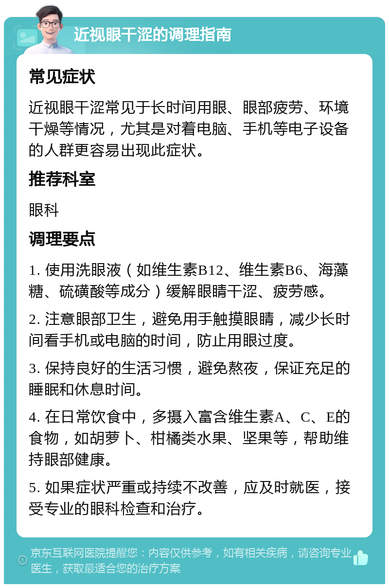 近视眼干涩的调理指南 常见症状 近视眼干涩常见于长时间用眼、眼部疲劳、环境干燥等情况，尤其是对着电脑、手机等电子设备的人群更容易出现此症状。 推荐科室 眼科 调理要点 1. 使用洗眼液（如维生素B12、维生素B6、海藻糖、硫磺酸等成分）缓解眼睛干涩、疲劳感。 2. 注意眼部卫生，避免用手触摸眼睛，减少长时间看手机或电脑的时间，防止用眼过度。 3. 保持良好的生活习惯，避免熬夜，保证充足的睡眠和休息时间。 4. 在日常饮食中，多摄入富含维生素A、C、E的食物，如胡萝卜、柑橘类水果、坚果等，帮助维持眼部健康。 5. 如果症状严重或持续不改善，应及时就医，接受专业的眼科检查和治疗。