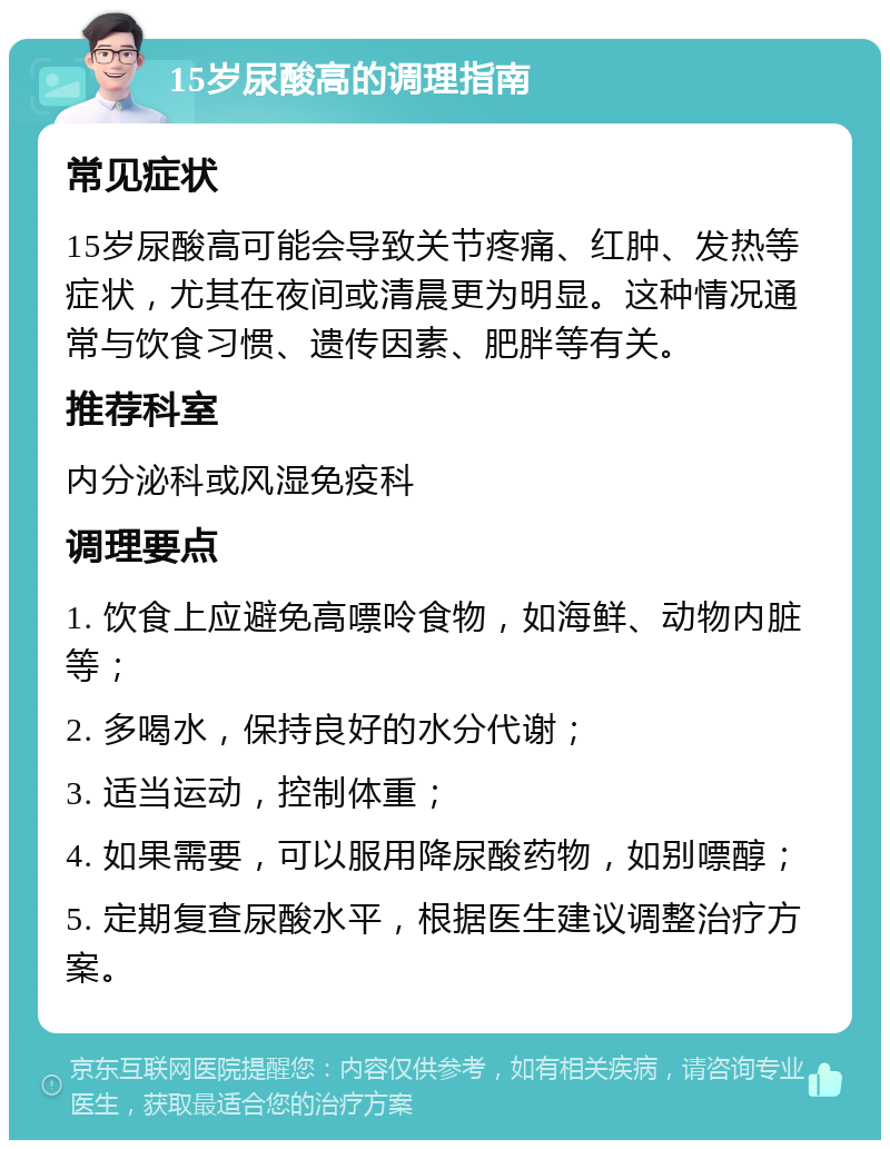 15岁尿酸高的调理指南 常见症状 15岁尿酸高可能会导致关节疼痛、红肿、发热等症状，尤其在夜间或清晨更为明显。这种情况通常与饮食习惯、遗传因素、肥胖等有关。 推荐科室 内分泌科或风湿免疫科 调理要点 1. 饮食上应避免高嘌呤食物，如海鲜、动物内脏等； 2. 多喝水，保持良好的水分代谢； 3. 适当运动，控制体重； 4. 如果需要，可以服用降尿酸药物，如别嘌醇； 5. 定期复查尿酸水平，根据医生建议调整治疗方案。