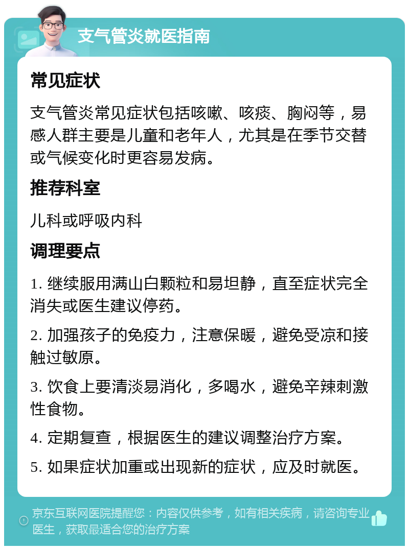 支气管炎就医指南 常见症状 支气管炎常见症状包括咳嗽、咳痰、胸闷等，易感人群主要是儿童和老年人，尤其是在季节交替或气候变化时更容易发病。 推荐科室 儿科或呼吸内科 调理要点 1. 继续服用满山白颗粒和易坦静，直至症状完全消失或医生建议停药。 2. 加强孩子的免疫力，注意保暖，避免受凉和接触过敏原。 3. 饮食上要清淡易消化，多喝水，避免辛辣刺激性食物。 4. 定期复查，根据医生的建议调整治疗方案。 5. 如果症状加重或出现新的症状，应及时就医。