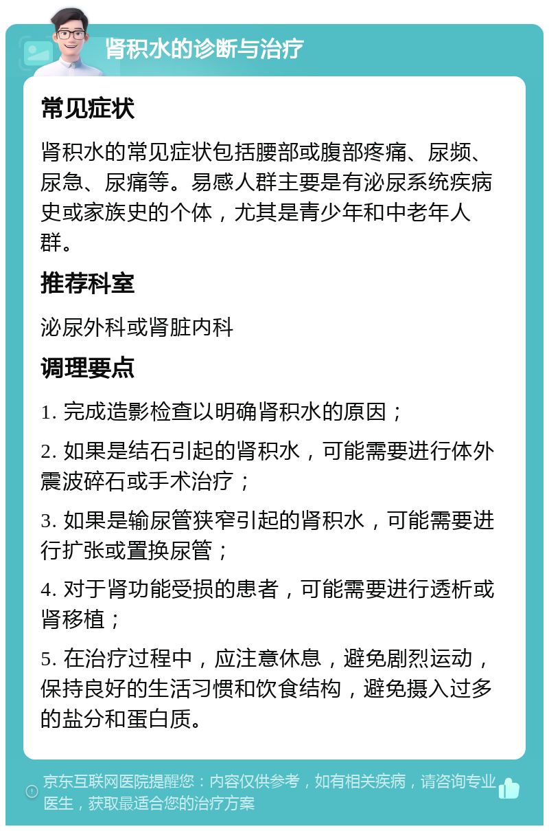 肾积水的诊断与治疗 常见症状 肾积水的常见症状包括腰部或腹部疼痛、尿频、尿急、尿痛等。易感人群主要是有泌尿系统疾病史或家族史的个体，尤其是青少年和中老年人群。 推荐科室 泌尿外科或肾脏内科 调理要点 1. 完成造影检查以明确肾积水的原因； 2. 如果是结石引起的肾积水，可能需要进行体外震波碎石或手术治疗； 3. 如果是输尿管狭窄引起的肾积水，可能需要进行扩张或置换尿管； 4. 对于肾功能受损的患者，可能需要进行透析或肾移植； 5. 在治疗过程中，应注意休息，避免剧烈运动，保持良好的生活习惯和饮食结构，避免摄入过多的盐分和蛋白质。