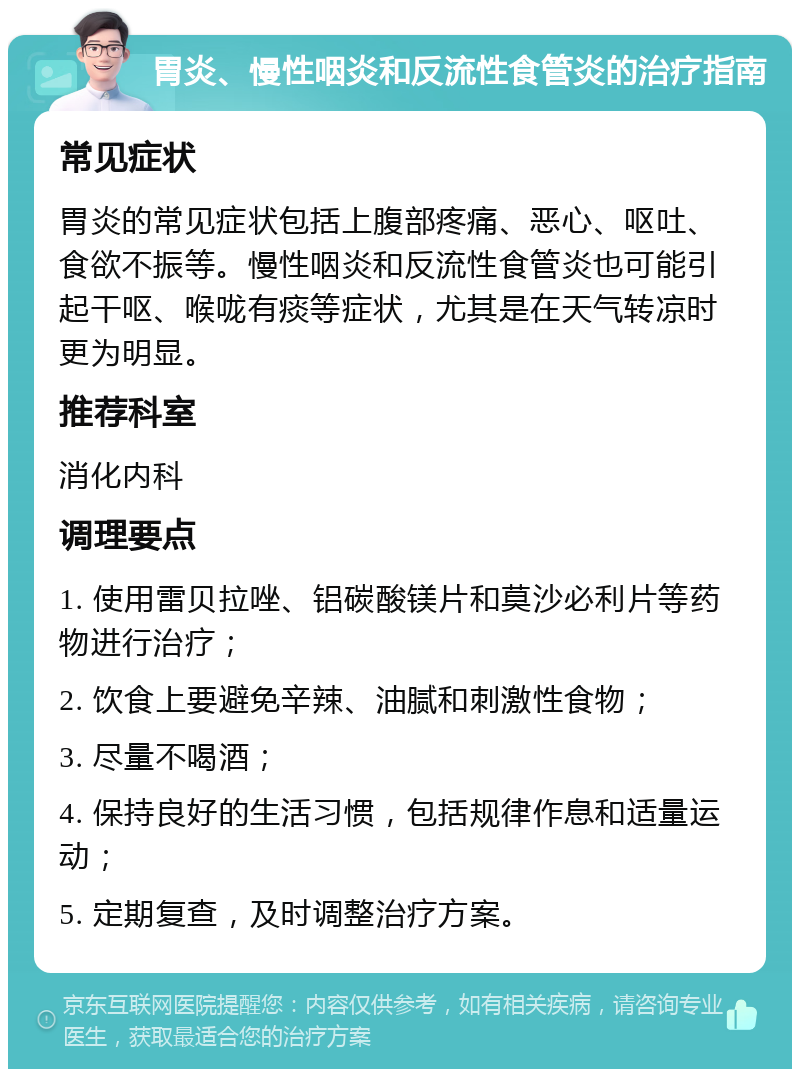 胃炎、慢性咽炎和反流性食管炎的治疗指南 常见症状 胃炎的常见症状包括上腹部疼痛、恶心、呕吐、食欲不振等。慢性咽炎和反流性食管炎也可能引起干呕、喉咙有痰等症状，尤其是在天气转凉时更为明显。 推荐科室 消化内科 调理要点 1. 使用雷贝拉唑、铝碳酸镁片和莫沙必利片等药物进行治疗； 2. 饮食上要避免辛辣、油腻和刺激性食物； 3. 尽量不喝酒； 4. 保持良好的生活习惯，包括规律作息和适量运动； 5. 定期复查，及时调整治疗方案。