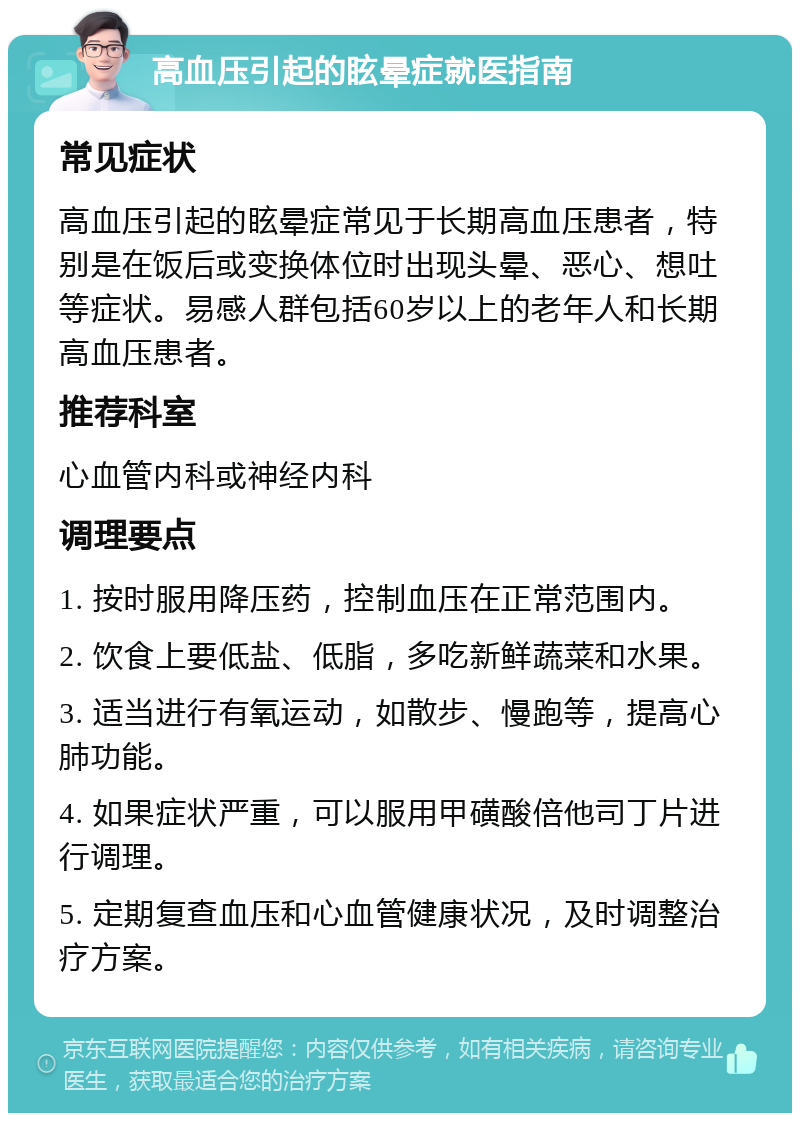 高血压引起的眩晕症就医指南 常见症状 高血压引起的眩晕症常见于长期高血压患者，特别是在饭后或变换体位时出现头晕、恶心、想吐等症状。易感人群包括60岁以上的老年人和长期高血压患者。 推荐科室 心血管内科或神经内科 调理要点 1. 按时服用降压药，控制血压在正常范围内。 2. 饮食上要低盐、低脂，多吃新鲜蔬菜和水果。 3. 适当进行有氧运动，如散步、慢跑等，提高心肺功能。 4. 如果症状严重，可以服用甲磺酸倍他司丁片进行调理。 5. 定期复查血压和心血管健康状况，及时调整治疗方案。