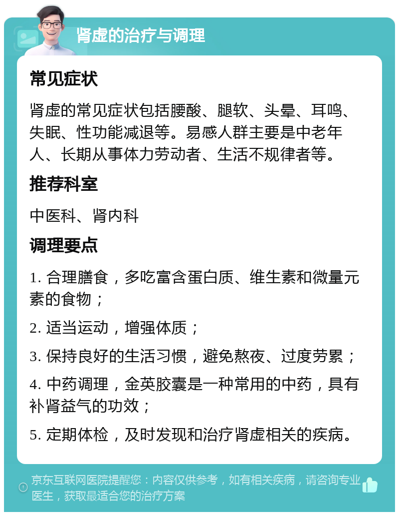 肾虚的治疗与调理 常见症状 肾虚的常见症状包括腰酸、腿软、头晕、耳鸣、失眠、性功能减退等。易感人群主要是中老年人、长期从事体力劳动者、生活不规律者等。 推荐科室 中医科、肾内科 调理要点 1. 合理膳食，多吃富含蛋白质、维生素和微量元素的食物； 2. 适当运动，增强体质； 3. 保持良好的生活习惯，避免熬夜、过度劳累； 4. 中药调理，金英胶囊是一种常用的中药，具有补肾益气的功效； 5. 定期体检，及时发现和治疗肾虚相关的疾病。