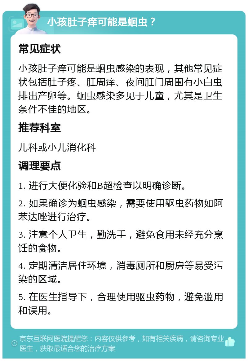 小孩肚子痒可能是蛔虫？ 常见症状 小孩肚子痒可能是蛔虫感染的表现，其他常见症状包括肚子疼、肛周痒、夜间肛门周围有小白虫排出产卵等。蛔虫感染多见于儿童，尤其是卫生条件不佳的地区。 推荐科室 儿科或小儿消化科 调理要点 1. 进行大便化验和B超检查以明确诊断。 2. 如果确诊为蛔虫感染，需要使用驱虫药物如阿苯达唑进行治疗。 3. 注意个人卫生，勤洗手，避免食用未经充分烹饪的食物。 4. 定期清洁居住环境，消毒厕所和厨房等易受污染的区域。 5. 在医生指导下，合理使用驱虫药物，避免滥用和误用。